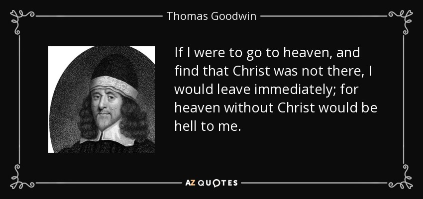 If I were to go to heaven, and find that Christ was not there, I would leave immediately; for heaven without Christ would be hell to me. - Thomas Goodwin