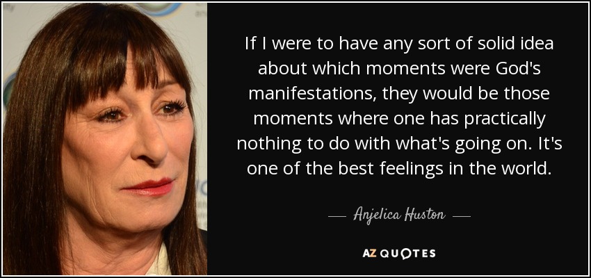 If I were to have any sort of solid idea about which moments were God's manifestations, they would be those moments where one has practically nothing to do with what's going on. It's one of the best feelings in the world. - Anjelica Huston