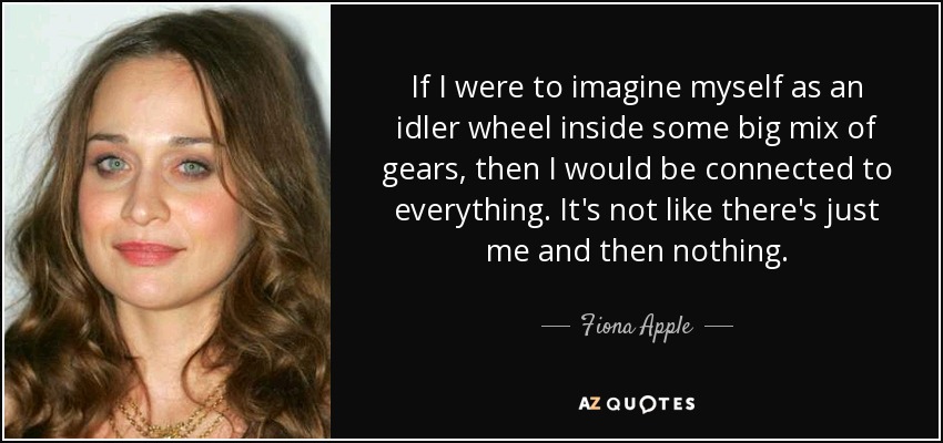If I were to imagine myself as an idler wheel inside some big mix of gears, then I would be connected to everything. It's not like there's just me and then nothing. - Fiona Apple