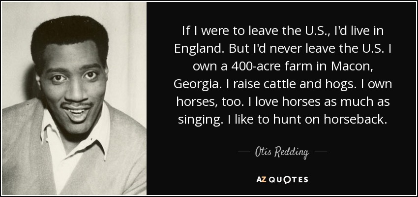 If I were to leave the U.S., I'd live in England. But I'd never leave the U.S. I own a 400-acre farm in Macon, Georgia. I raise cattle and hogs. I own horses, too. I love horses as much as singing. I like to hunt on horseback. - Otis Redding