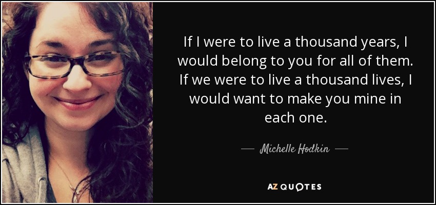 If I were to live a thousand years, I would belong to you for all of them. If we were to live a thousand lives, I would want to make you mine in each one. - Michelle Hodkin