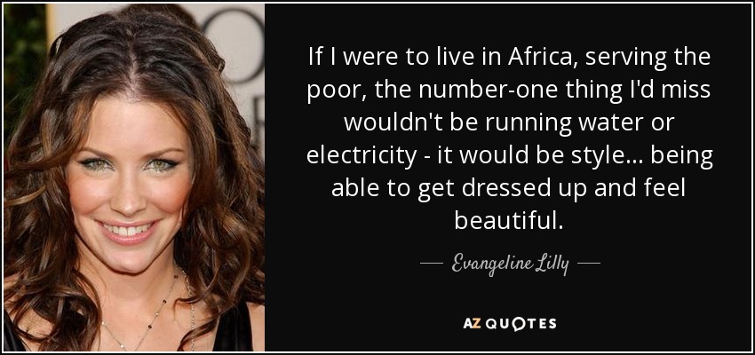 If I were to live in Africa, serving the poor, the number-one thing I'd miss wouldn't be running water or electricity - it would be style... being able to get dressed up and feel beautiful. - Evangeline Lilly