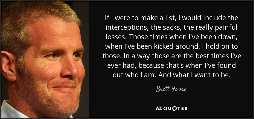 If I were to make a list, I would include the interceptions, the sacks, the really painful losses. Those times when I've been down, when I've been kicked around, I hold on to those. In a way those are the best times I've ever had, because that's when I've found out who I am. And what I want to be. - Brett Favre