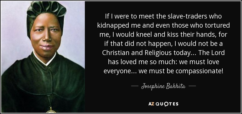If I were to meet the slave-traders who kidnapped me and even those who tortured me, I would kneel and kiss their hands, for if that did not happen, I would not be a Christian and Religious today... The Lord has loved me so much: we must love everyone... we must be compassionate! - Josephine Bakhita