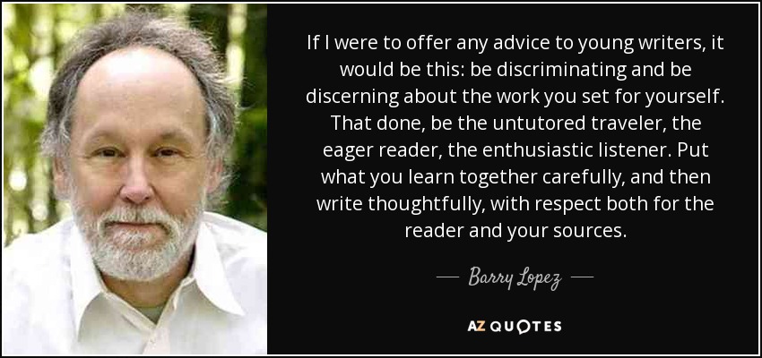 If I were to offer any advice to young writers, it would be this: be discriminating and be discerning about the work you set for yourself. That done, be the untutored traveler, the eager reader, the enthusiastic listener. Put what you learn together carefully, and then write thoughtfully, with respect both for the reader and your sources. - Barry Lopez