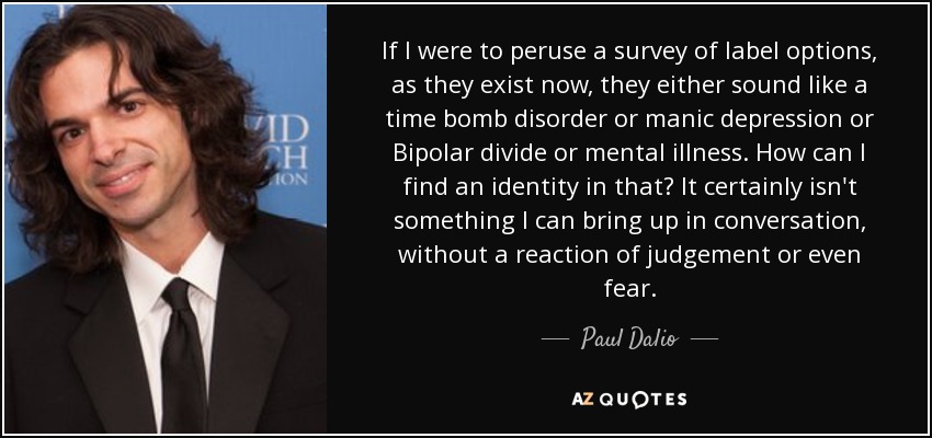 If I were to peruse a survey of label options, as they exist now, they either sound like a time bomb disorder or manic depression or Bipolar divide or mental illness. How can I find an identity in that? It certainly isn't something I can bring up in conversation, without a reaction of judgement or even fear. - Paul Dalio