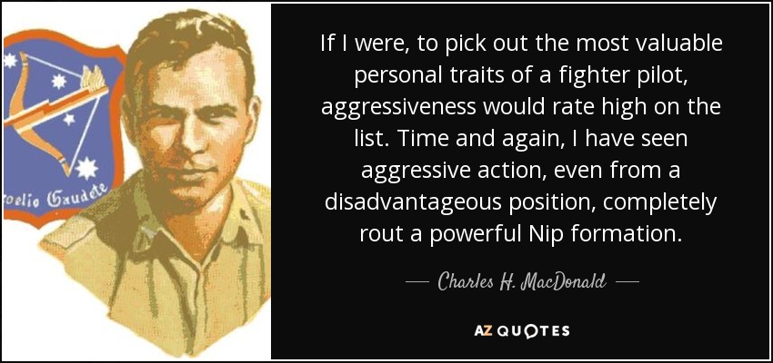 If I were, to pick out the most valuable personal traits of a fighter pilot, aggressiveness would rate high on the list. Time and again, I have seen aggressive action, even from a disadvantageous position, completely rout a powerful Nip formation. - Charles H. MacDonald
