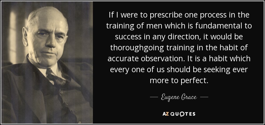 If I were to prescribe one process in the training of men which is fundamental to success in any direction, it would be thoroughgoing training in the habit of accurate observation. It is a habit which every one of us should be seeking ever more to perfect. - Eugene Grace