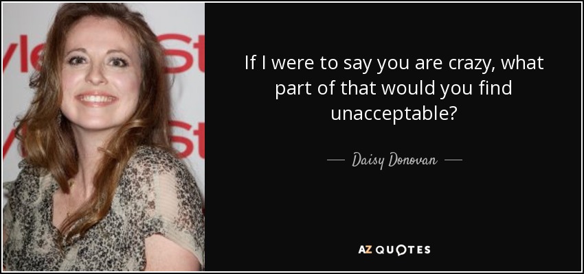 If I were to say you are crazy, what part of that would you find unacceptable? - Daisy Donovan