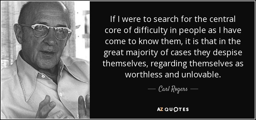 If I were to search for the central core of difficulty in people as I have come to know them, it is that in the great majority of cases they despise themselves, regarding themselves as worthless and unlovable. - Carl Rogers
