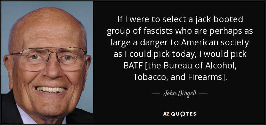 If I were to select a jack-booted group of fascists who are perhaps as large a danger to American society as I could pick today, I would pick BATF [the Bureau of Alcohol, Tobacco, and Firearms]. - John Dingell