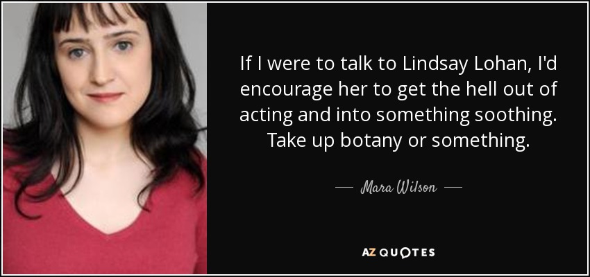 If I were to talk to Lindsay Lohan, I'd encourage her to get the hell out of acting and into something soothing. Take up botany or something. - Mara Wilson