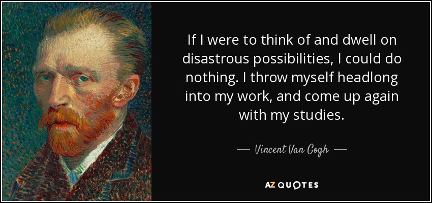 If I were to think of and dwell on disastrous possibilities, I could do nothing. I throw myself headlong into my work, and come up again with my studies. - Vincent Van Gogh