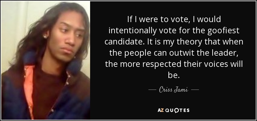 If I were to vote, I would intentionally vote for the goofiest candidate. It is my theory that when the people can outwit the leader, the more respected their voices will be. - Criss Jami