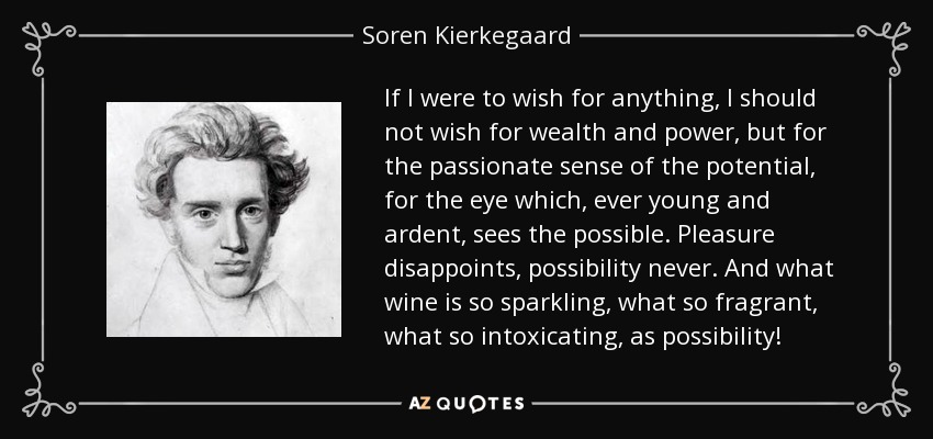 If I were to wish for anything, I should not wish for wealth and power, but for the passionate sense of the potential, for the eye which, ever young and ardent, sees the possible. Pleasure disappoints, possibility never. And what wine is so sparkling, what so fragrant, what so intoxicating, as possibility! - Soren Kierkegaard