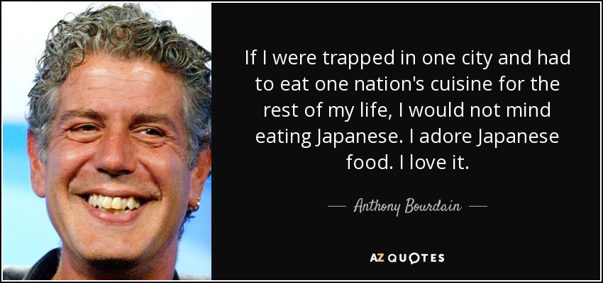 If I were trapped in one city and had to eat one nation's cuisine for the rest of my life, I would not mind eating Japanese. I adore Japanese food. I love it. - Anthony Bourdain