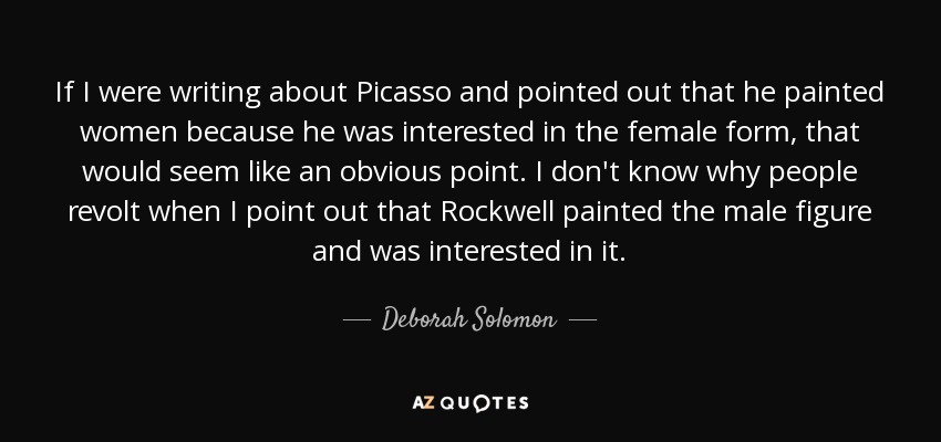 If I were writing about Picasso and pointed out that he painted women because he was interested in the female form, that would seem like an obvious point. I don't know why people revolt when I point out that Rockwell painted the male figure and was interested in it. - Deborah Solomon