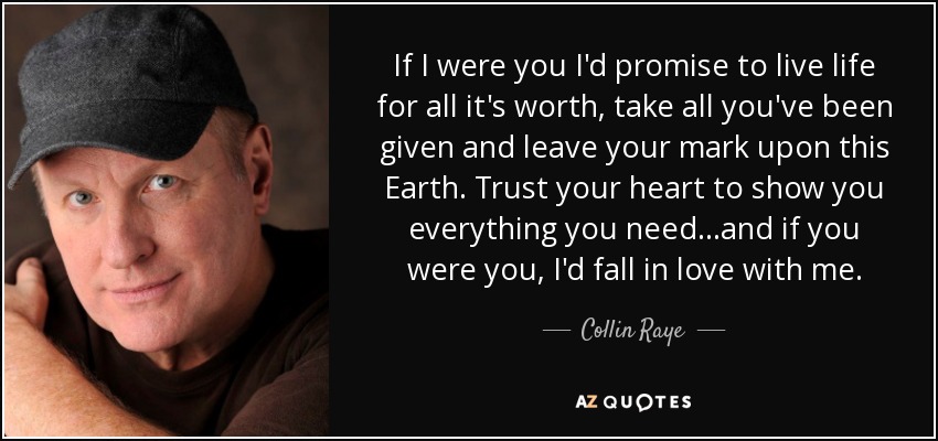 If I were you I'd promise to live life for all it's worth, take all you've been given and leave your mark upon this Earth. Trust your heart to show you everything you need...and if you were you, I'd fall in love with me. - Collin Raye