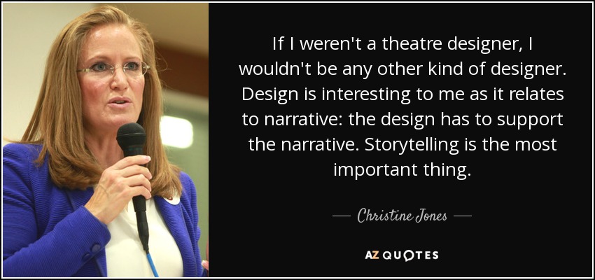 If I weren't a theatre designer, I wouldn't be any other kind of designer. Design is interesting to me as it relates to narrative: the design has to support the narrative. Storytelling is the most important thing. - Christine Jones