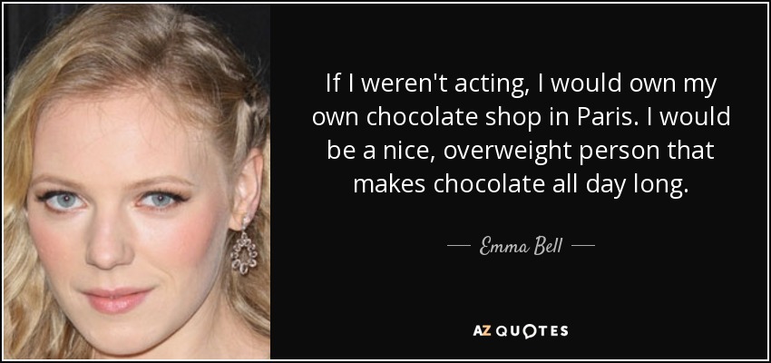 If I weren't acting, I would own my own chocolate shop in Paris. I would be a nice, overweight person that makes chocolate all day long. - Emma Bell