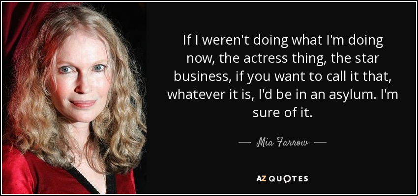 If I weren't doing what I'm doing now, the actress thing, the star business, if you want to call it that, whatever it is, I'd be in an asylum. I'm sure of it. - Mia Farrow