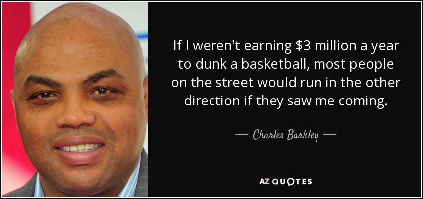 If I weren't earning $3 million a year to dunk a basketball, most people on the street would run in the other direction if they saw me coming. - Charles Barkley