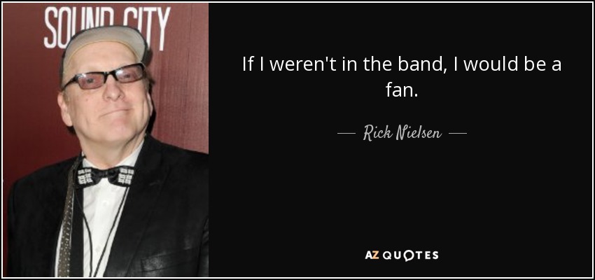 If I weren't in the band, I would be a fan. - Rick Nielsen