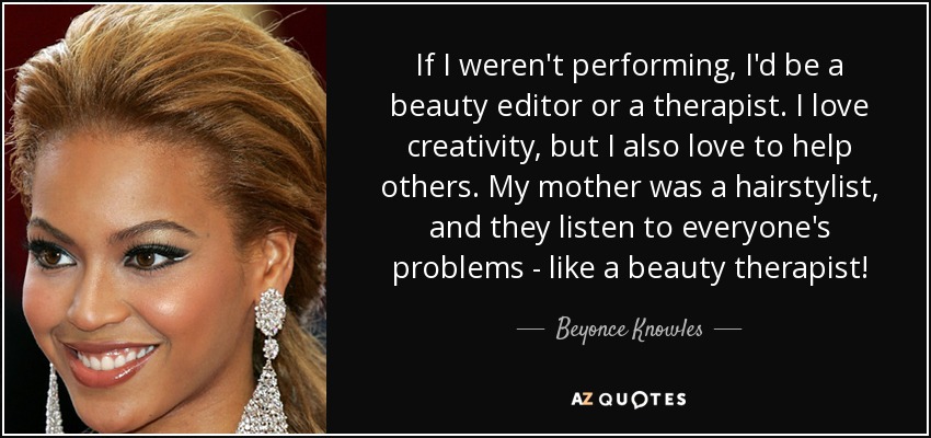 If I weren't performing, I'd be a beauty editor or a therapist. I love creativity, but I also love to help others. My mother was a hairstylist, and they listen to everyone's problems - like a beauty therapist! - Beyonce Knowles