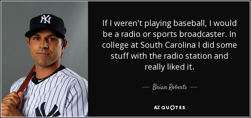 If I weren't playing baseball, I would be a radio or sports broadcaster. In college at South Carolina I did some stuff with the radio station and really liked it. - Brian Roberts