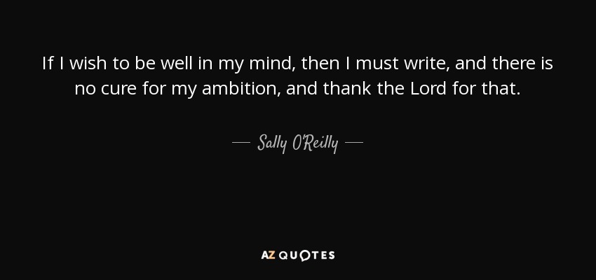 If I wish to be well in my mind, then I must write, and there is no cure for my ambition, and thank the Lord for that. - Sally O'Reilly