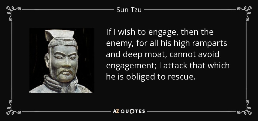If I wish to engage, then the enemy, for all his high ramparts and deep moat, cannot avoid engagement; I attack that which he is obliged to rescue. - Sun Tzu