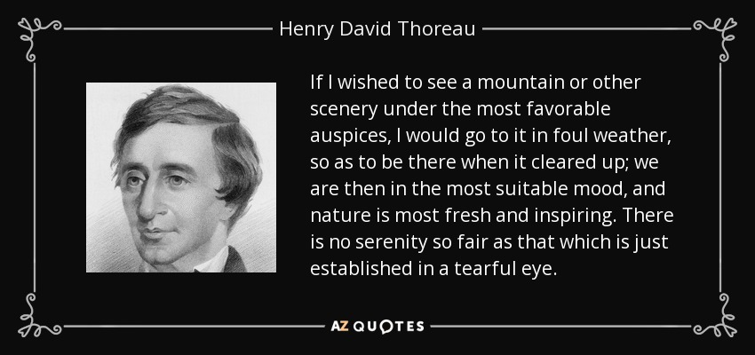 If I wished to see a mountain or other scenery under the most favorable auspices, I would go to it in foul weather, so as to be there when it cleared up; we are then in the most suitable mood, and nature is most fresh and inspiring. There is no serenity so fair as that which is just established in a tearful eye. - Henry David Thoreau