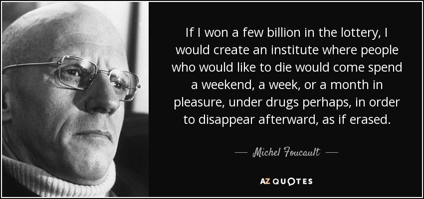If I won a few billion in the lottery, I would create an institute where people who would like to die would come spend a weekend, a week, or a month in pleasure, under drugs perhaps, in order to disappear afterward, as if erased. - Michel Foucault