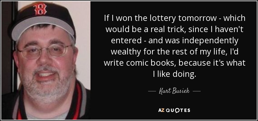 If I won the lottery tomorrow - which would be a real trick, since I haven't entered - and was independently wealthy for the rest of my life, I'd write comic books, because it's what I like doing. - Kurt Busiek