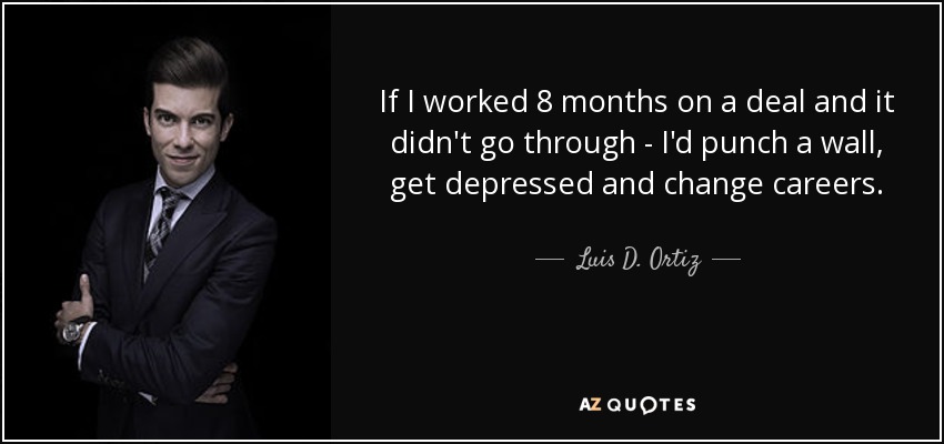 If I worked 8 months on a deal and it didn't go through - I'd punch a wall, get depressed and change careers. - Luis D. Ortiz