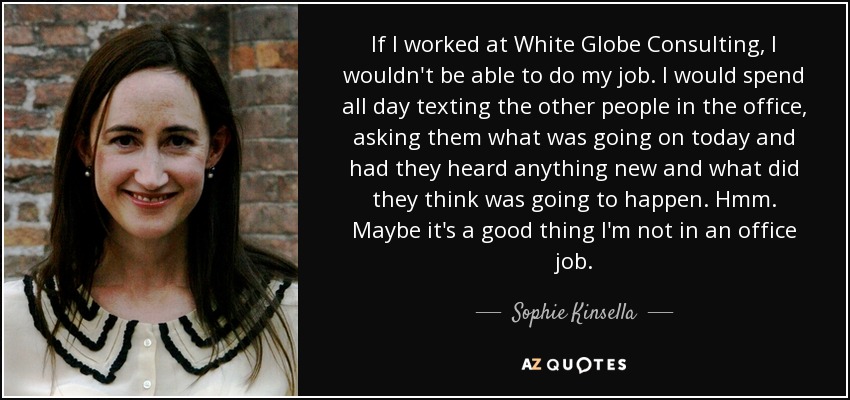 If I worked at White Globe Consulting, I wouldn't be able to do my job. I would spend all day texting the other people in the office, asking them what was going on today and had they heard anything new and what did they think was going to happen. Hmm. Maybe it's a good thing I'm not in an office job. - Sophie Kinsella