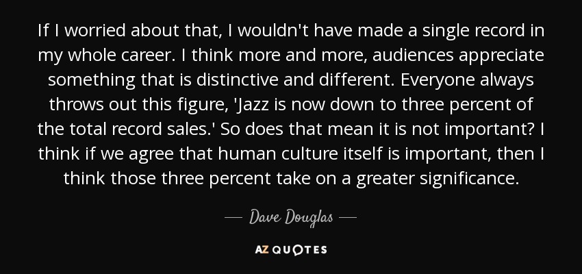 If I worried about that, I wouldn't have made a single record in my whole career. I think more and more, audiences appreciate something that is distinctive and different. Everyone always throws out this figure, 'Jazz is now down to three percent of the total record sales.' So does that mean it is not important? I think if we agree that human culture itself is important, then I think those three percent take on a greater significance. - Dave Douglas