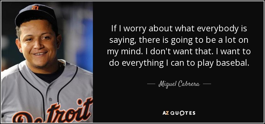 If I worry about what everybody is saying, there is going to be a lot on my mind. I don't want that. I want to do everything I can to play basebal. - Miguel Cabrera