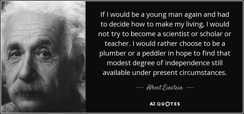 If I would be a young man again and had to decide how to make my living, I would not try to become a scientist or scholar or teacher. I would rather choose to be a plumber or a peddler in hope to find that modest degree of independence still available under present circumstances. - Albert Einstein