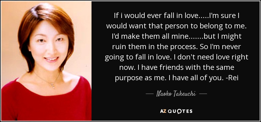 If i would ever fall in love.....I'm sure I would want that person to belong to me. I'd make them all mine.......but I might ruin them in the process. So I'm never going to fall in love. I don't need love right now. I have friends with the same purpose as me. I have all of you. -Rei - Naoko Takeuchi