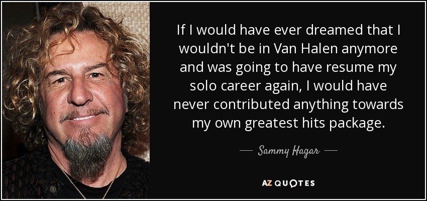 If I would have ever dreamed that I wouldn't be in Van Halen anymore and was going to have resume my solo career again, I would have never contributed anything towards my own greatest hits package. - Sammy Hagar