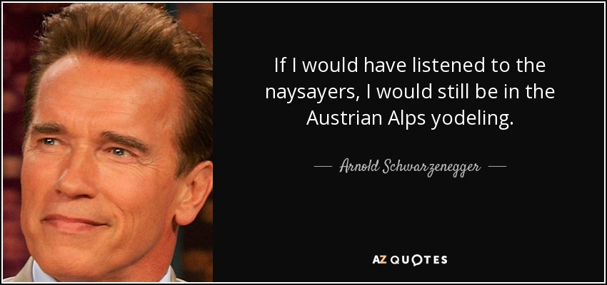 If I would have listened to the naysayers, I would still be in the Austrian Alps yodeling. - Arnold Schwarzenegger