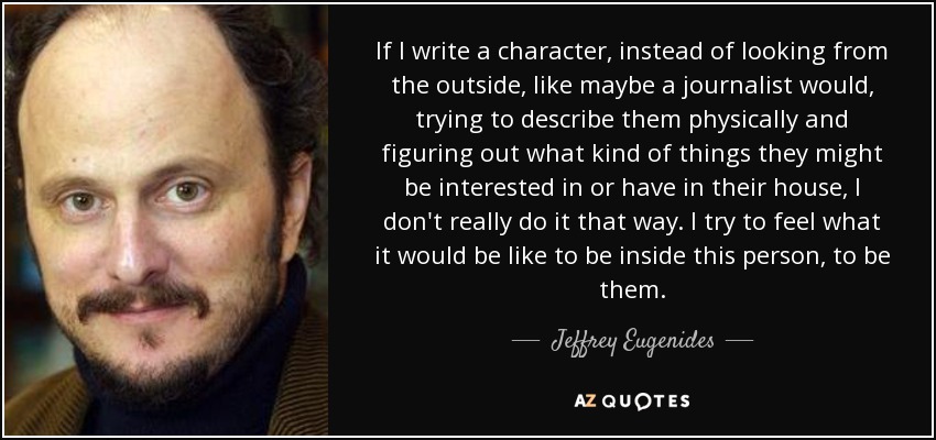 If I write a character, instead of looking from the outside, like maybe a journalist would, trying to describe them physically and figuring out what kind of things they might be interested in or have in their house, I don't really do it that way. I try to feel what it would be like to be inside this person, to be them. - Jeffrey Eugenides