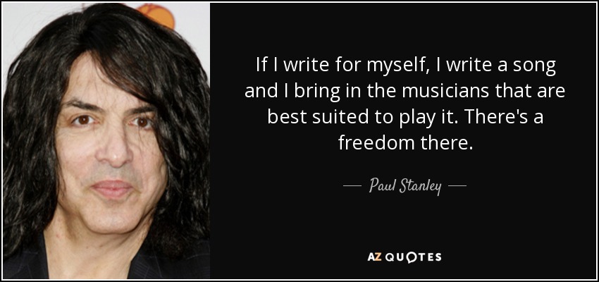 If I write for myself, I write a song and I bring in the musicians that are best suited to play it. There's a freedom there. - Paul Stanley