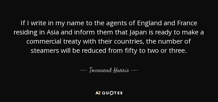 If I write in my name to the agents of England and France residing in Asia and inform them that Japan is ready to make a commercial treaty with their countries, the number of steamers will be reduced from fifty to two or three. - Townsend Harris