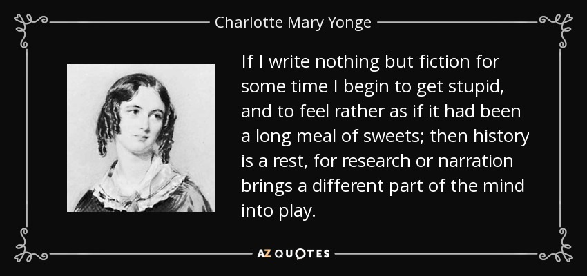 If I write nothing but fiction for some time I begin to get stupid, and to feel rather as if it had been a long meal of sweets; then history is a rest, for research or narration brings a different part of the mind into play. - Charlotte Mary Yonge