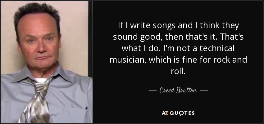 If I write songs and I think they sound good, then that's it. That's what I do. I'm not a technical musician, which is fine for rock and roll. - Creed Bratton