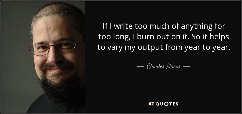 If I write too much of anything for too long, I burn out on it. So it helps to vary my output from year to year. - Charles Stross