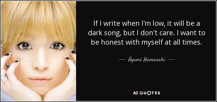 If I write when I'm low, it will be a dark song, but I don't care. I want to be honest with myself at all times. - Ayumi Hamasaki