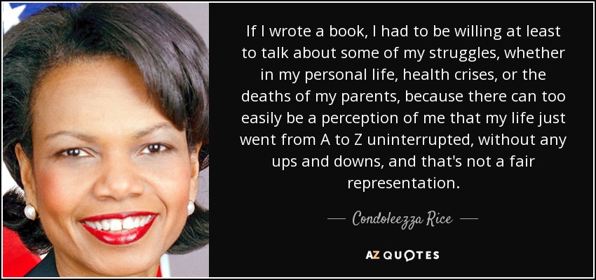 If I wrote a book, I had to be willing at least to talk about some of my struggles, whether in my personal life, health crises, or the deaths of my parents, because there can too easily be a perception of me that my life just went from A to Z uninterrupted, without any ups and downs, and that's not a fair representation. - Condoleezza Rice